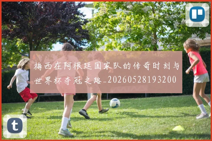 梅西在阿根廷国家队的传奇时刻与世界杯夺冠之路_20260528193200