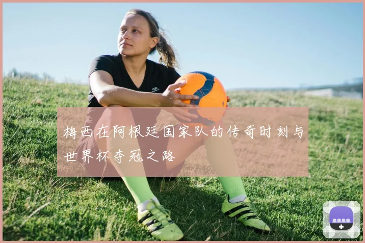 梅西在阿根廷国家队的传奇时刻与世界杯夺冠之路