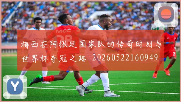 梅西在阿根廷国家队的传奇时刻与世界杯夺冠之路_20260522160949