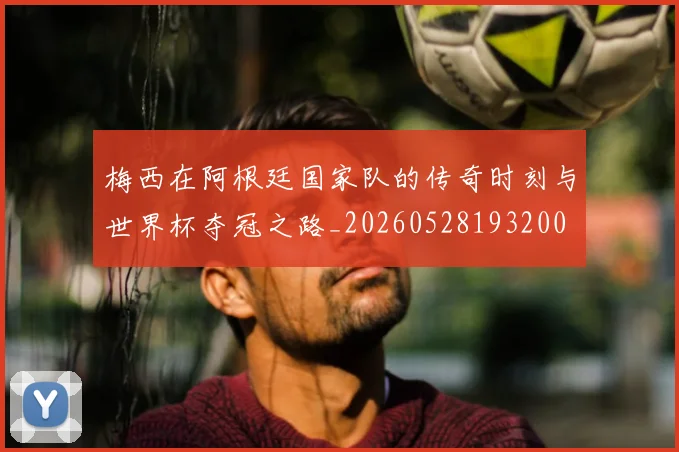 梅西在阿根廷国家队的传奇时刻与世界杯夺冠之路_20260528193200