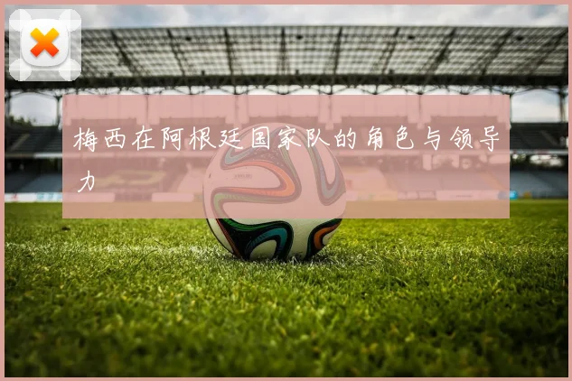 梅西在阿根廷国家队的角色与领导力
