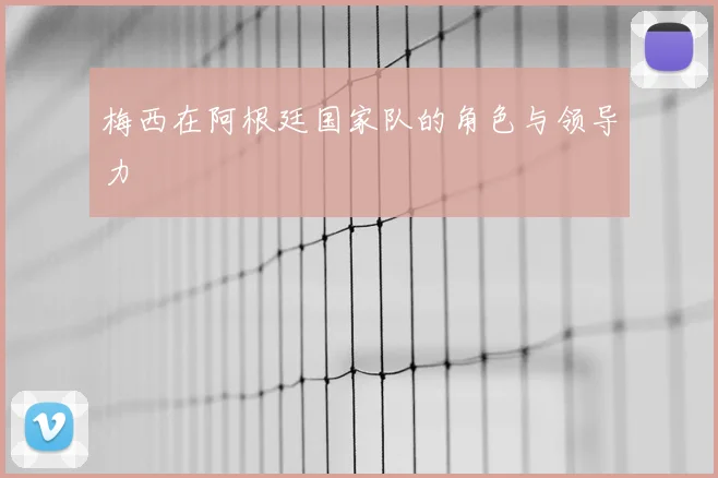 梅西在阿根廷国家队的角色与领导力